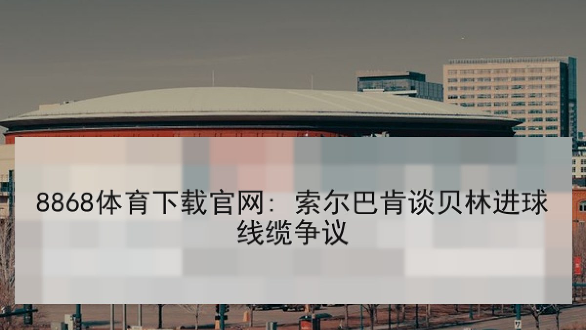 8868体育下载官网: 索尔巴肯谈贝林进球线缆争议