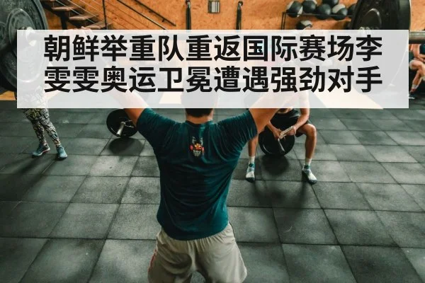 朝鲜举重队重返国际赛场李雯雯奥运卫冕遭遇强劲对手