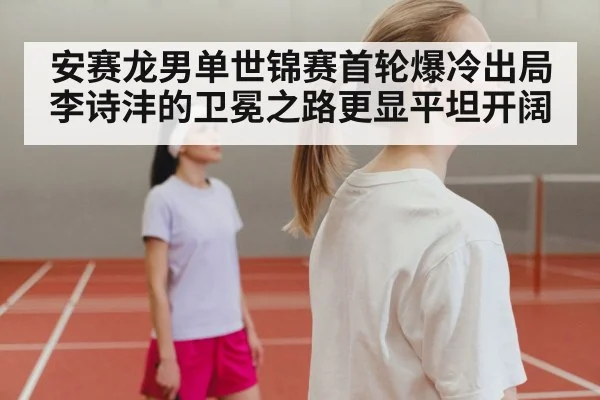 安赛龙男单世锦赛首轮爆冷出局 李诗沣的卫冕之路更显平坦开阔