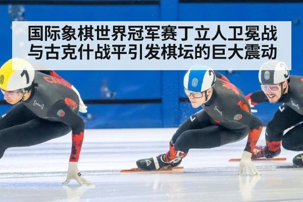 国际象棋世界冠军赛丁立人卫冕战与古克什战平引发棋坛的巨大震动