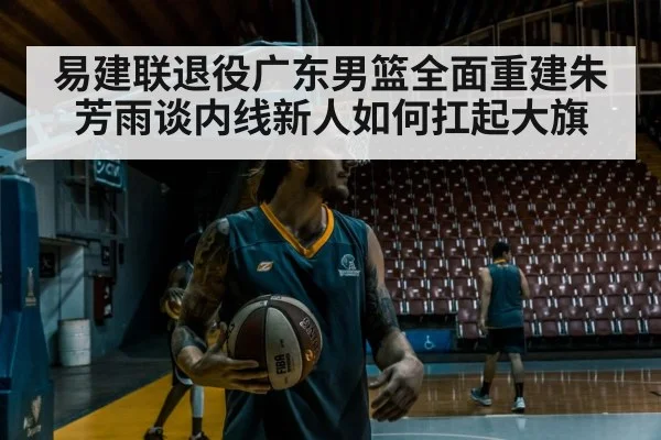 易建联退役广东男篮全面重建朱芳雨谈内线新人如何扛起大旗